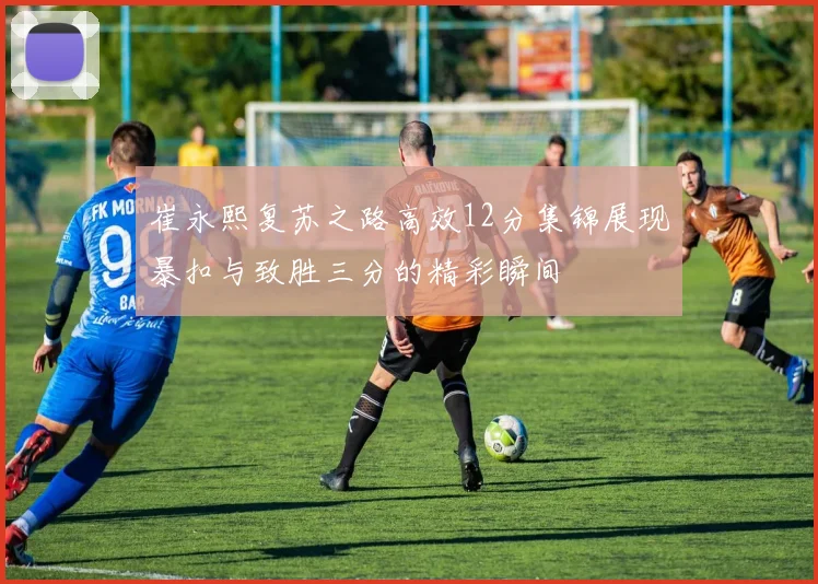 崔永熙复苏之路高效12分集锦展现暴扣与致胜三分的精彩瞬间