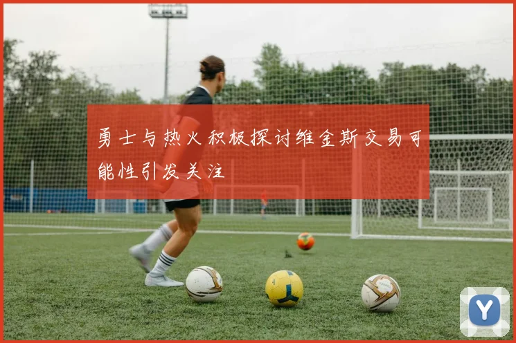 勇士与热火积极探讨维金斯交易可能性引发关注