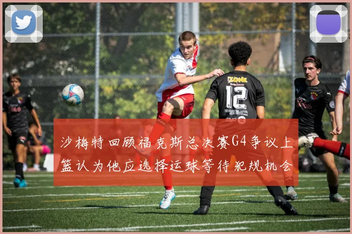 沙梅特回顾福克斯总决赛G4争议上篮认为他应选择运球等待犯规机会