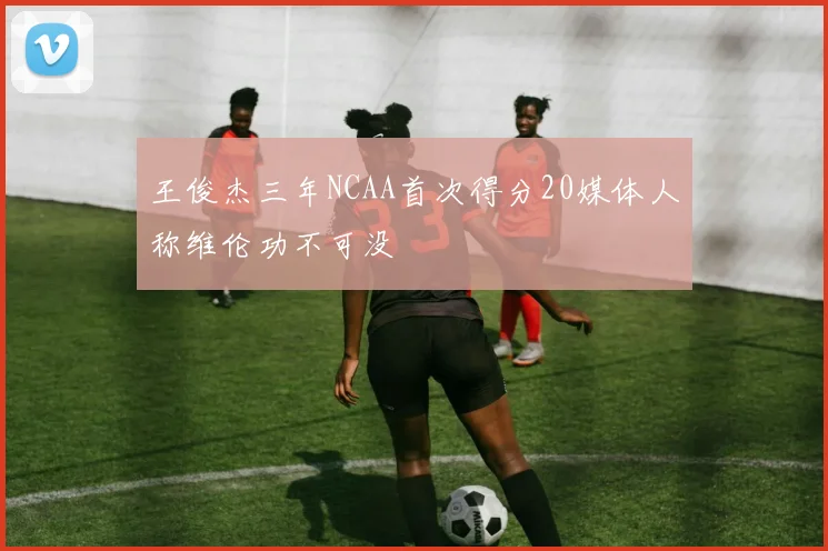 王俊杰三年NCAA首次得分20媒体人称维伦功不可没