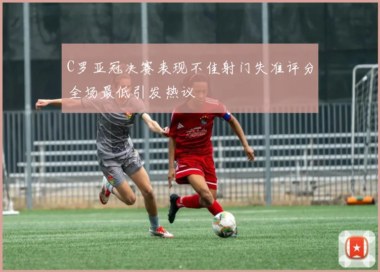 C罗亚冠决赛表现不佳射门失准评分全场最低引发热议