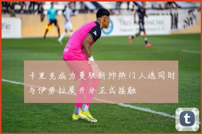 卡里克成为曼联新帅热门人选同时与伊劳拉展开非正式接触