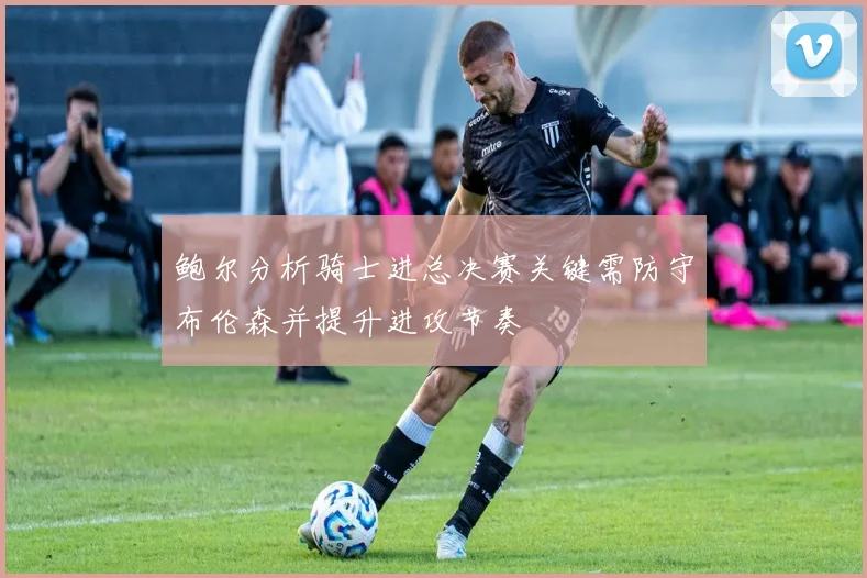 鲍尔分析骑士进总决赛关键需防守布伦森并提升进攻节奏