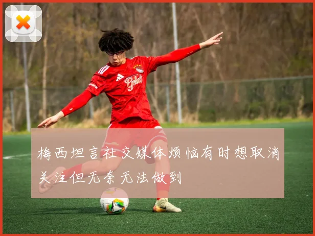 梅西坦言社交媒体烦恼有时想取消关注但无奈无法做到