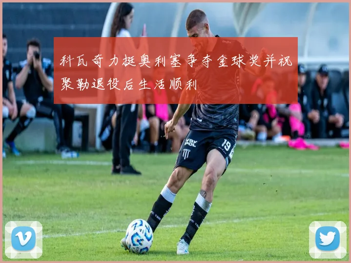 科瓦奇力挺奥利塞争夺金球奖并祝聚勒退役后生活顺利
